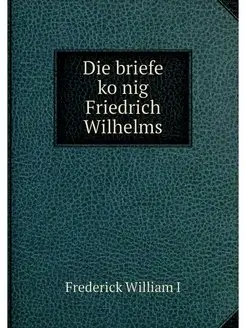 Die briefe konig Friedrich Wilhelms